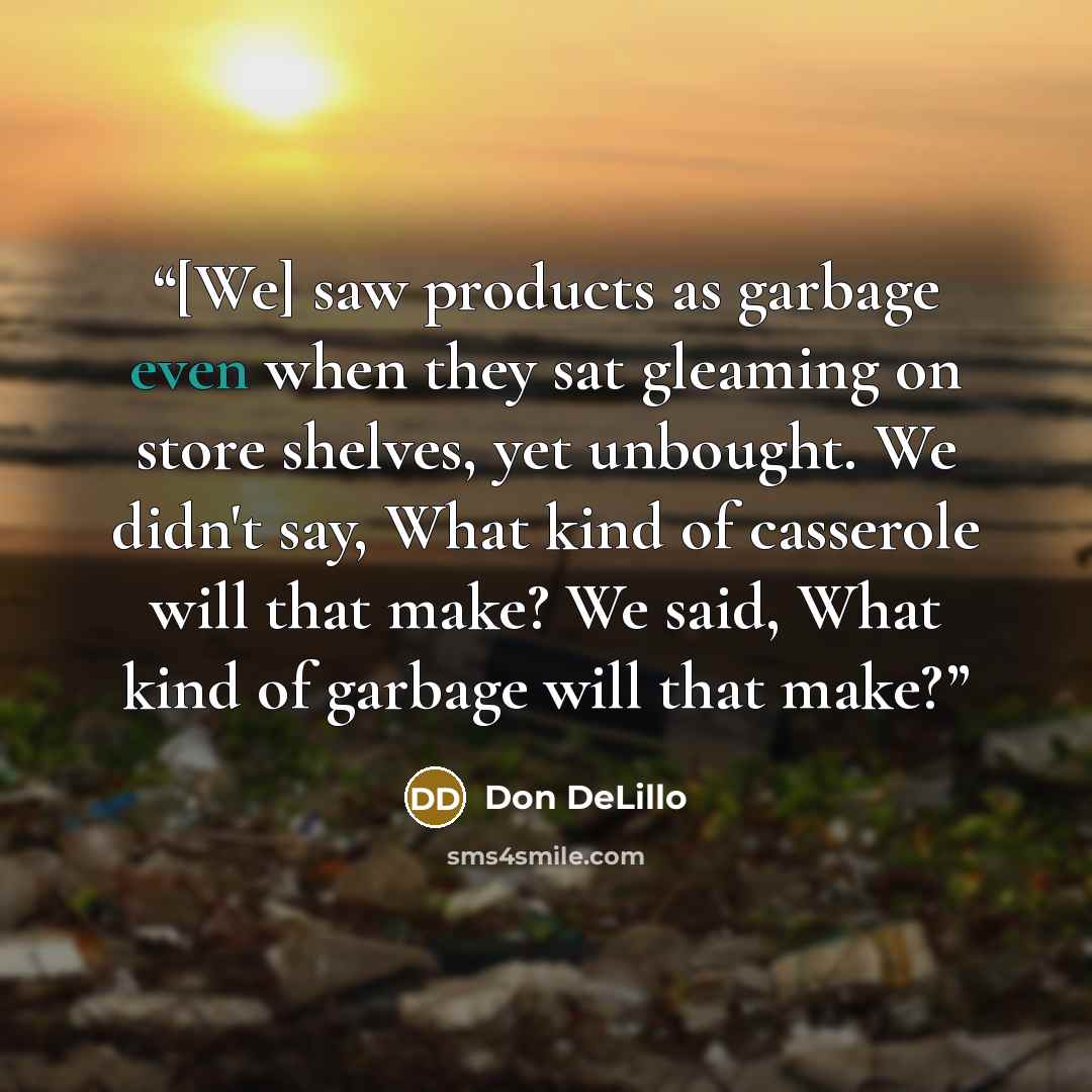 “[We] saw products as garbage even when they sat gleaming on store shelves, yet unbought. We didn't say, What kind of casserole will that make? We said, What kind of garbage will that make?” quote by Don DeLillo