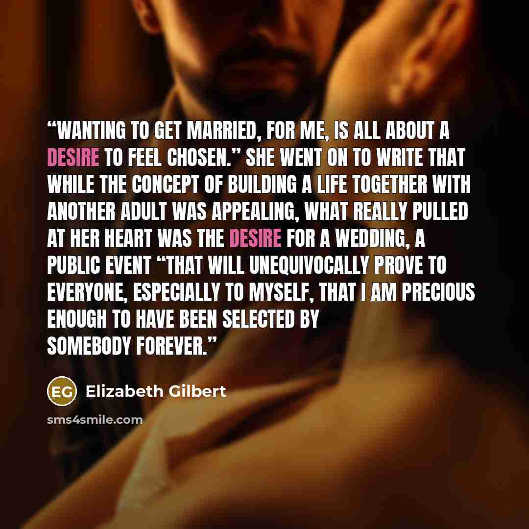 “Wanting to get married, for me, is all about a desire to feel chosen.” She went on to write that while the concept of building a life together with another adult was appealing, what really pulled at her heart was the desire for a wedding, a public event “that will unequivocally prove to everyone…” quote by Elizabeth Gilbert