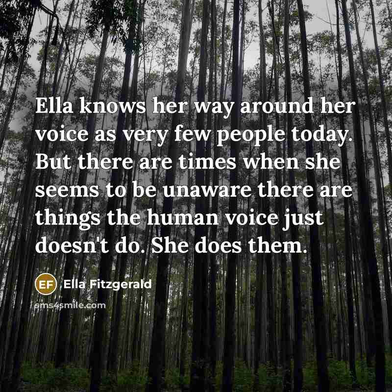 “Ella knows her way around her voice as very few people today. But there are times when she seems to be unaware there are things the human voice just doesn't do. She does them.” quote by Ella Fitzgerald