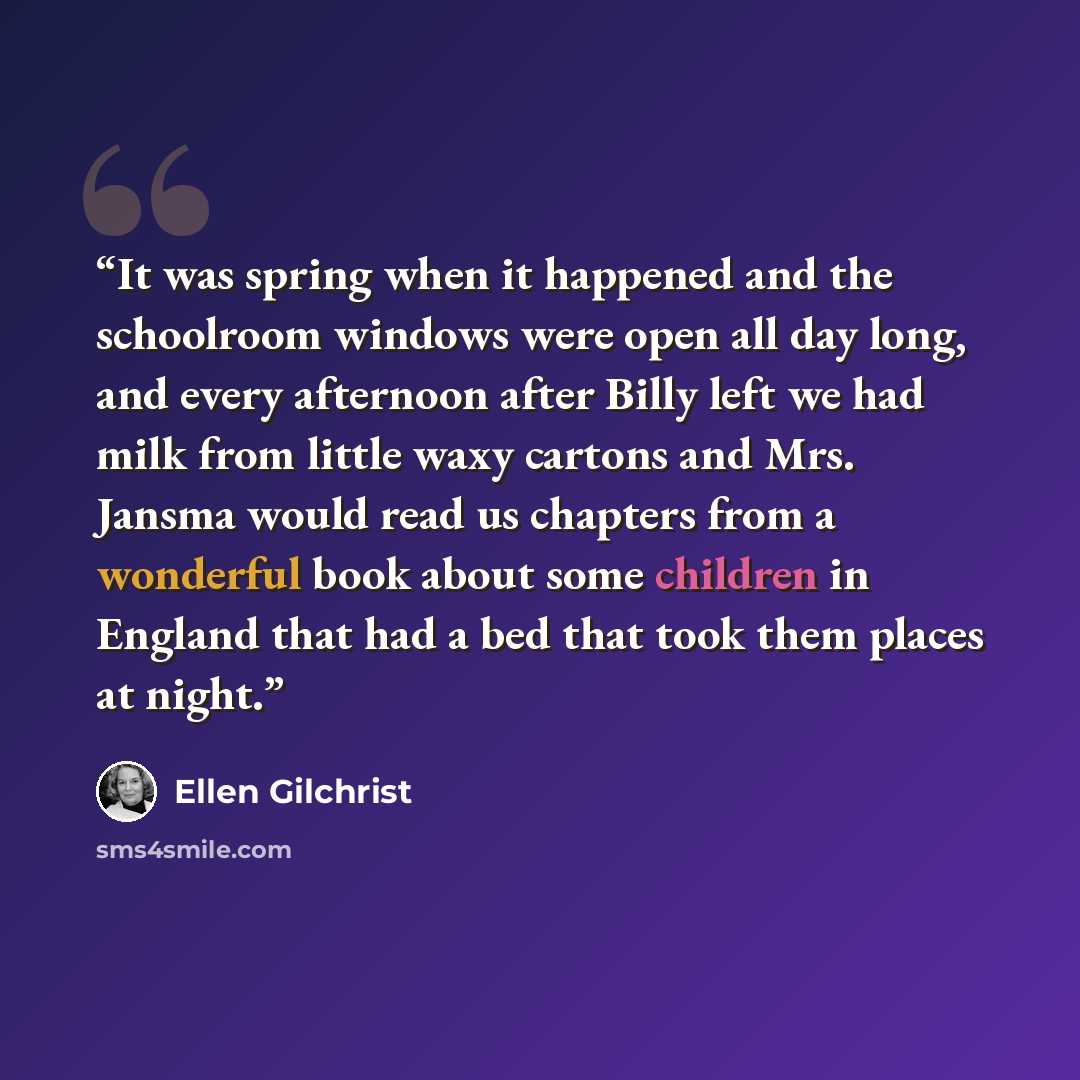“It was spring when it happened and the schoolroom windows were open all day long, and every afternoon after Billy left we had milk from little waxy cartons and Mrs. Jansma would read us chapters from a wonderful book about some children in England that had a bed that took them places at night.” quote by Ellen Gilchrist