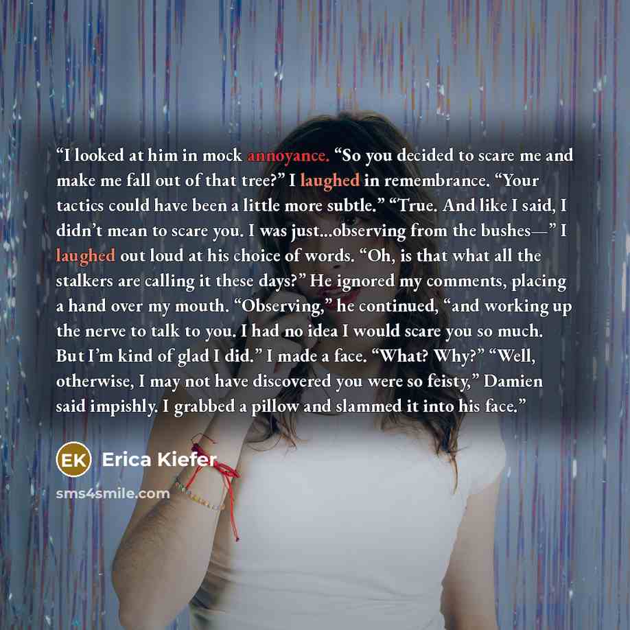 “I looked at him in mock annoyance. “So you decided to scare me and make me fall out of that tree?” I laughed in remembrance. “Your tactics could have been a little more subtle.” “True. And like I said, I didn’t mean to scare you. I was just...observing from the bushes—” I laughed out loud at his…” quote by Erica Kiefer