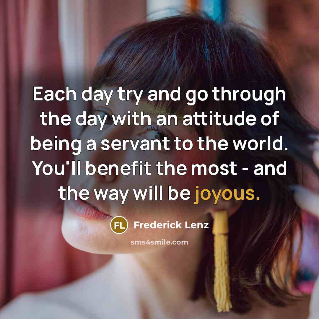 “Each day try and go through the day with an attitude of being a servant to the world. You'll benefit the most - and the way will be joyous.” quote by Frederick Lenz