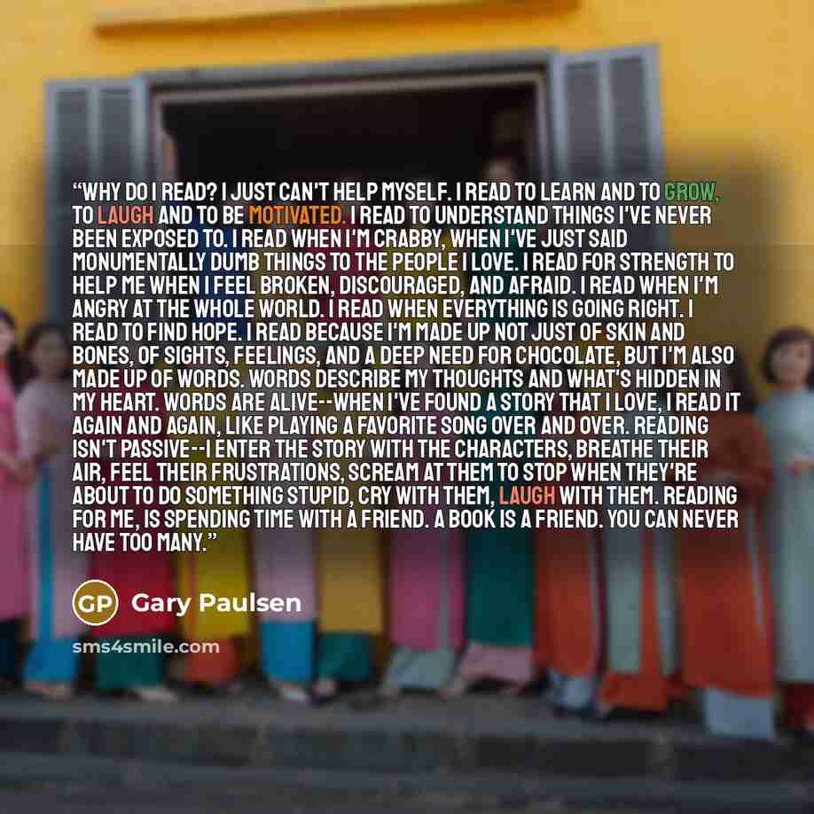 “Why do I read? I just can't help myself. I read to learn and to grow, to laugh and to be motivated. I read to understand things I've never been exposed to. I read when I'm crabby, when I've just said monumentally dumb things to the people I love. I read for strength to help me when I feel broken…” quote by Gary Paulsen