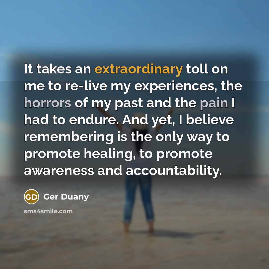 “It takes an extraordinary toll on me to re-live my experiences, the horrors of my past and the pain I had to endure. And yet, I believe remembering is the only way to promote healing, to promote awareness and accountability.” quote by Ger Duany