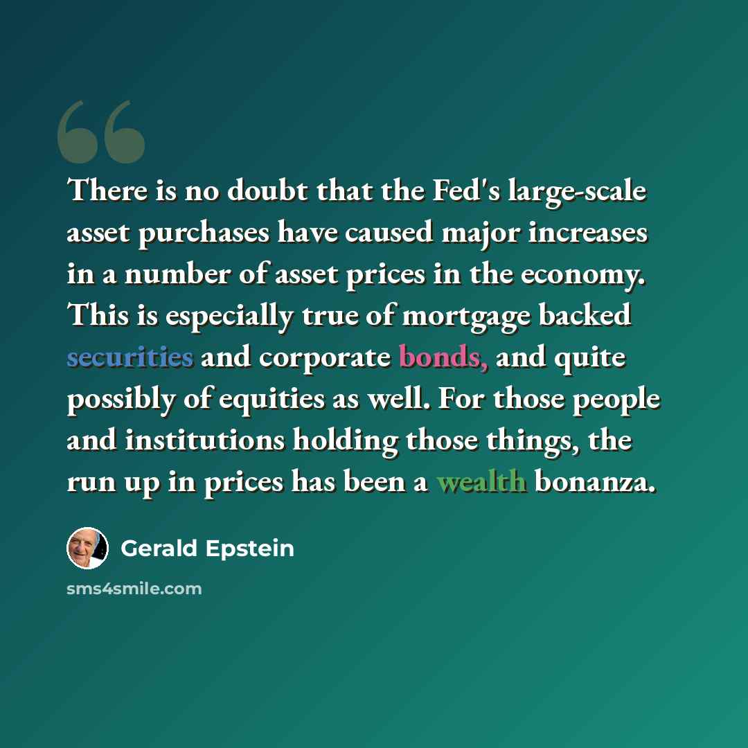 “There is no doubt that the Fed's large-scale asset purchases have caused major increases in a number of asset prices in the economy. This is especially true of mortgage backed securities and corporate bonds, and quite possibly of equities as well. For those people and institutions holding those…” quote by Gerald Epstein