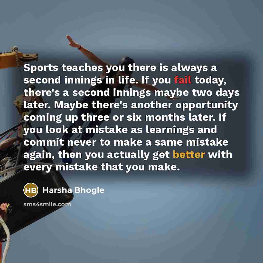 “Sports teaches you there is always a second innings in life. If you fail today, there's a second innings maybe two days later. Maybe there's another opportunity coming up three or six months later. If you look at mistake as learnings and commit never to make a same mistake again, then you actually…” quote by Harsha Bhogle
