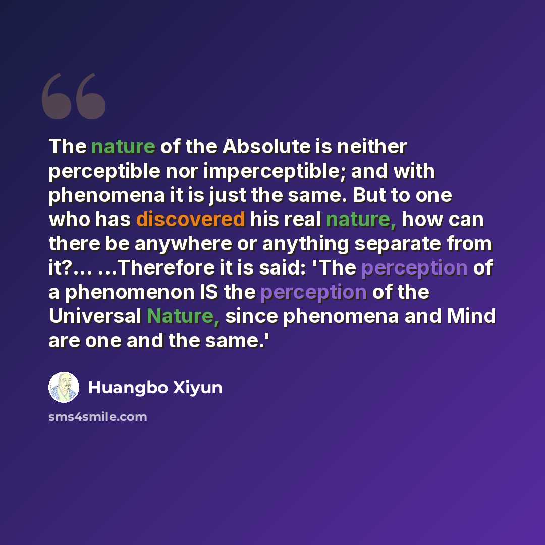 “The nature of the Absolute is neither perceptible nor imperceptible; and with phenomena it is just the same. But to one who has discovered his real nature, how can there be anywhere or anything separate from it?... ...Therefore it is said: 'The perception of a phenomenon IS the perception of the…” quote by Huangbo Xiyun