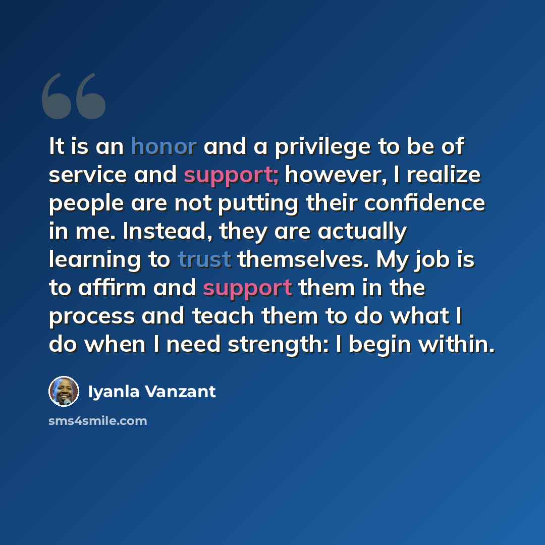 “It is an honor and a privilege to be of service and support; however, I realize people are not putting their confidence in me. Instead, they are actually learning to trust themselves. My job is to affirm and support them in the process and teach them to do what I do when I need strength: I begin…” quote by Iyanla Vanzant
