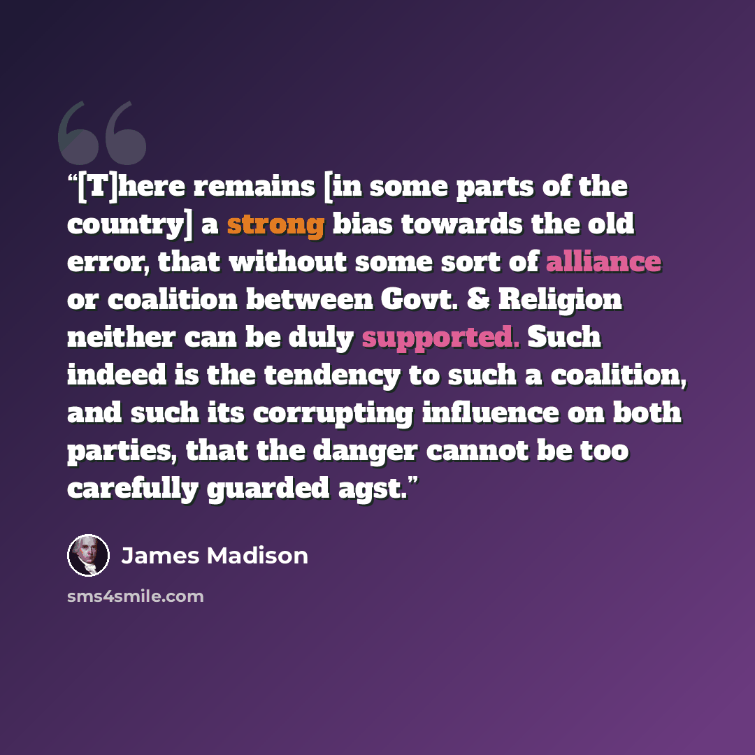 “[T]here remains [in some parts of the country] a strong bias towards the old error, that without some sort of alliance or coalition between Govt. & Religion neither can be duly supported. Such indeed is the tendency to such a coalition, and such its corrupting influence on both parties, that the…” quote by James Madison