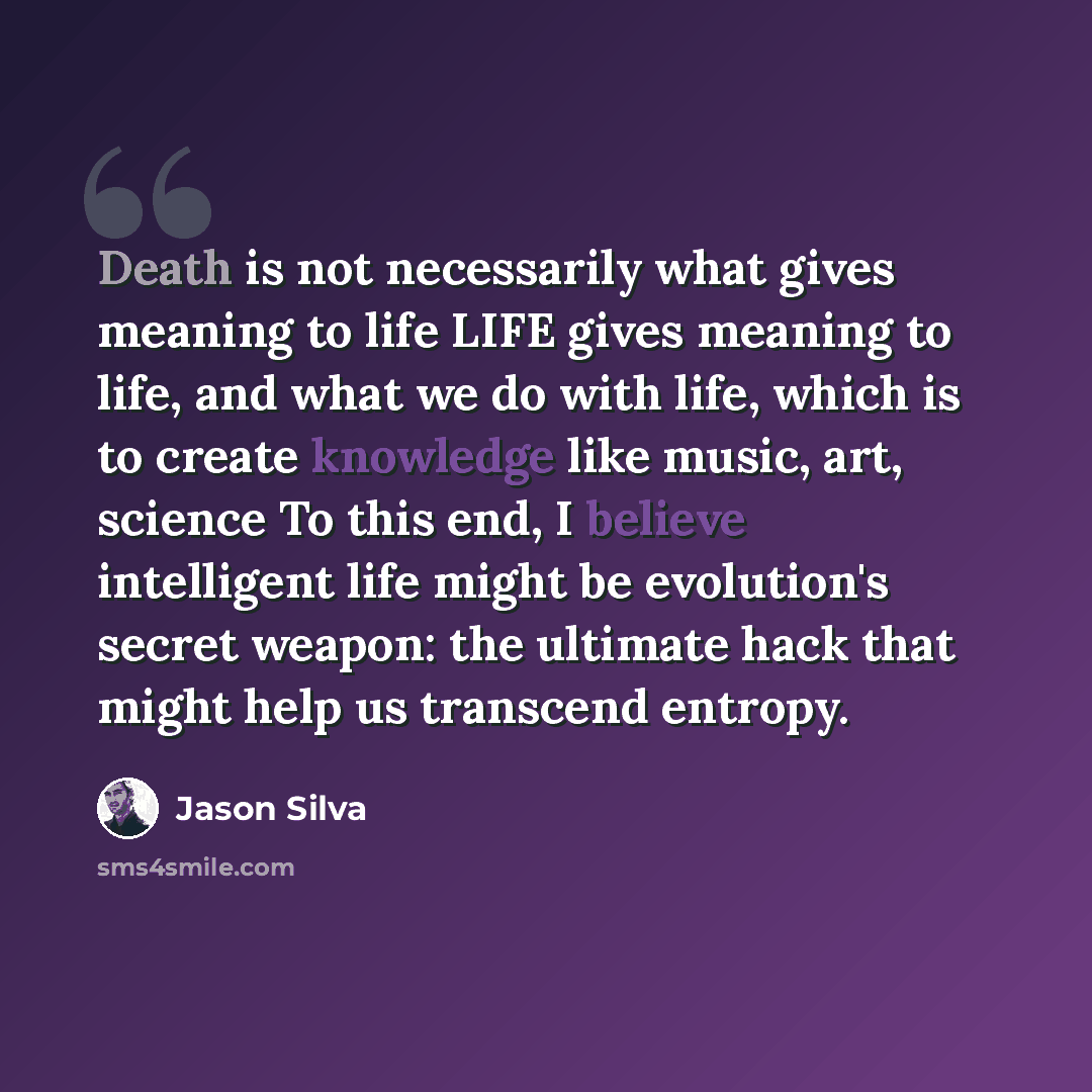 “Death is not necessarily what gives meaning to life LIFE gives meaning to life, and what we do with life, which is to create knowledge like music, art, science To this end, I believe intelligent life might be evolution's secret weapon: the ultimate hack that might help us transcend entropy.” quote by Jason Silva