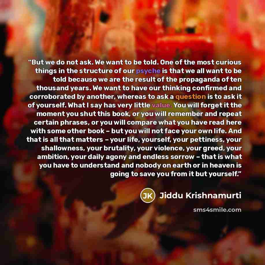 “But we do not ask. We want to be told. One of the most curious things in the structure of our psyche is that we all want to be told because we are the result of the propaganda of ten thousand years. We want to have our thinking confirmed and corroborated by another, whereas to ask a question is to…” quote by Jiddu Krishnamurti