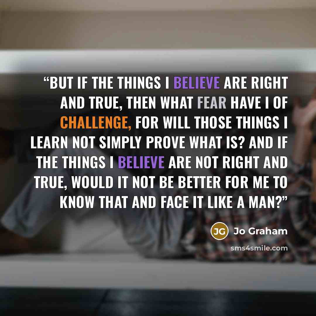 “But if the things I believe are right and true, then what fear have I of challenge, for will those things I learn not simply prove what is? And if the things I believe are not right and true, would it not be better for me to know that and face it like a man?” quote by Jo Graham
