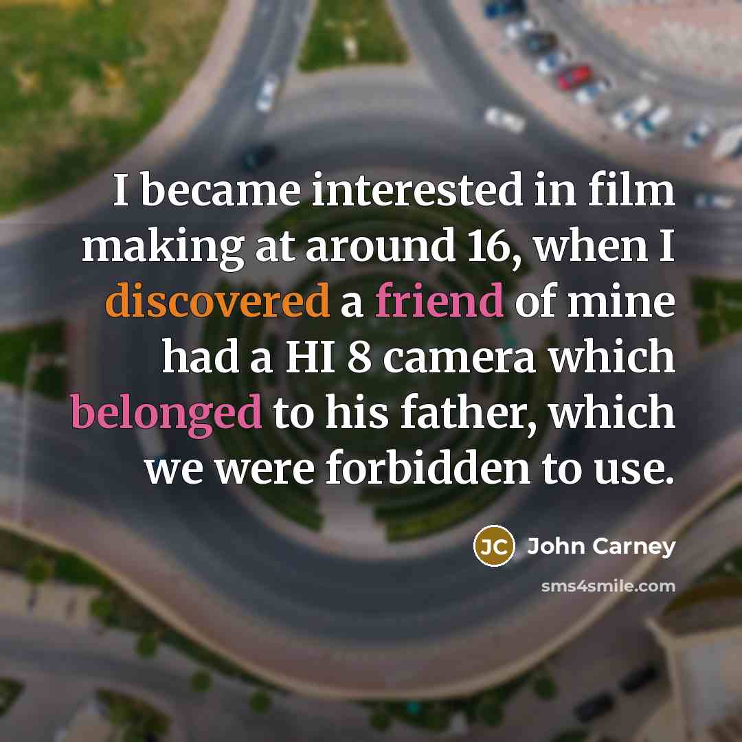 “I became interested in film making at around 16, when I discovered a friend of mine had a HI 8 camera which belonged to his father, which we were forbidden to use.” quote by John Carney