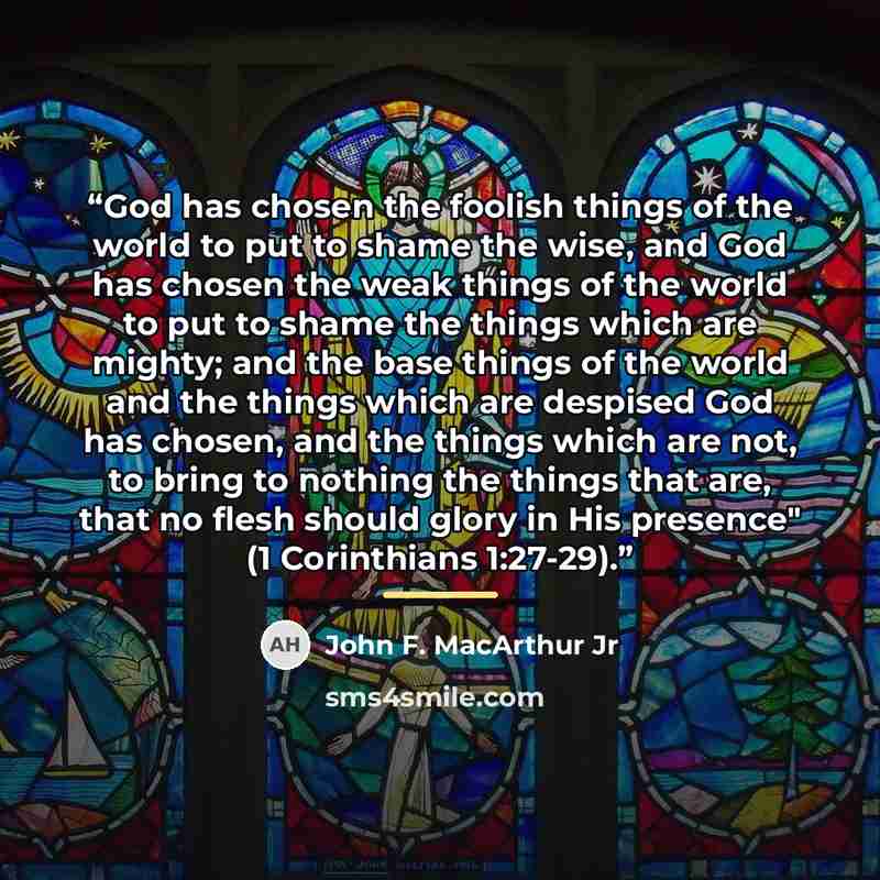 “God has chosen the foolish things of the world to put to shame the wise, and God has chosen the weak things of the world to put to shame the things which are mighty; and the base things of the world and the things which are despised God has chosen, and the things which are not, to bring to nothing…” quote by John F. MacArthur Jr