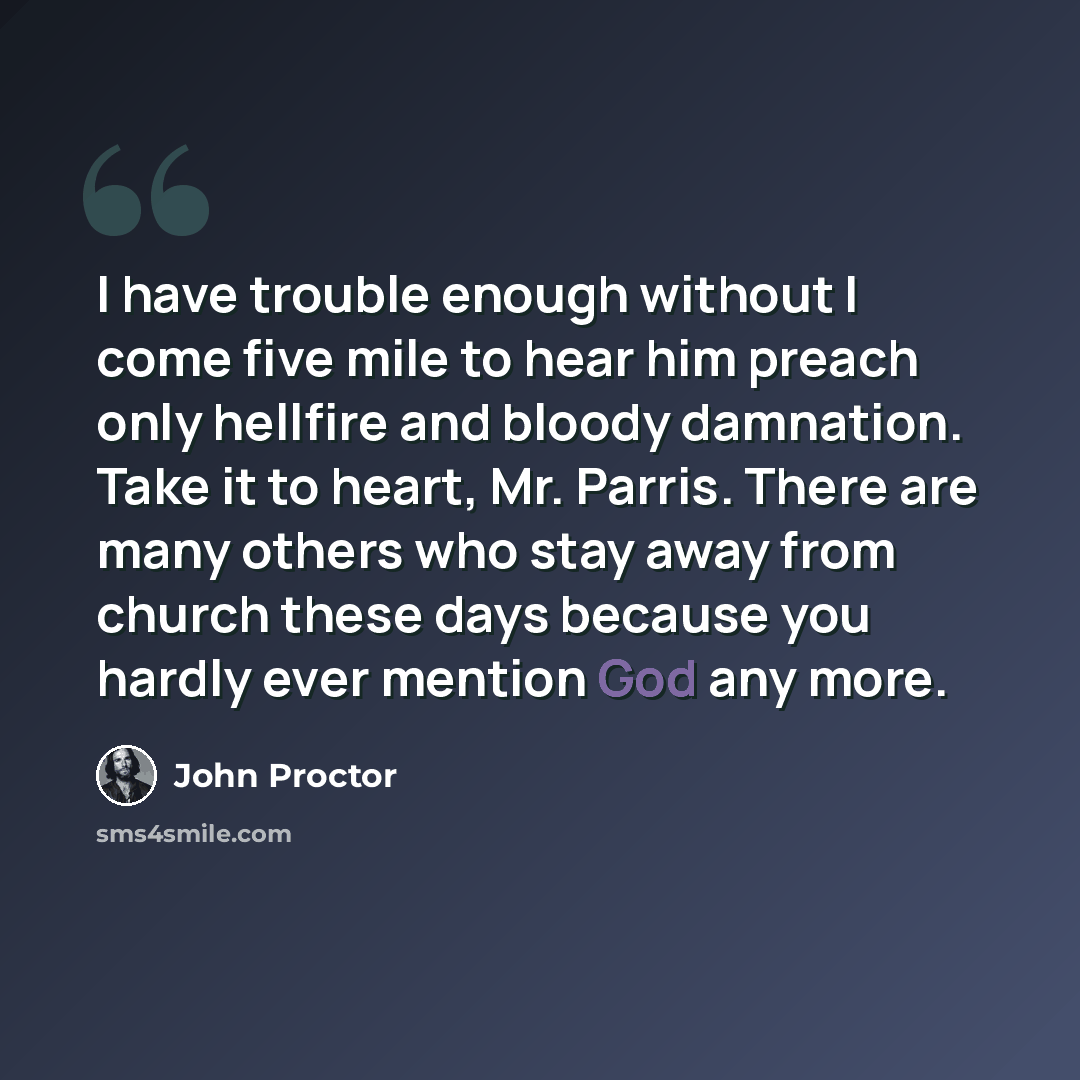 “I have trouble enough without I come five mile to hear him preach only hellfire and bloody damnation. Take it to heart, Mr. Parris. There are many others who stay away from church these days because you hardly ever mention God any more.” quote by John Proctor