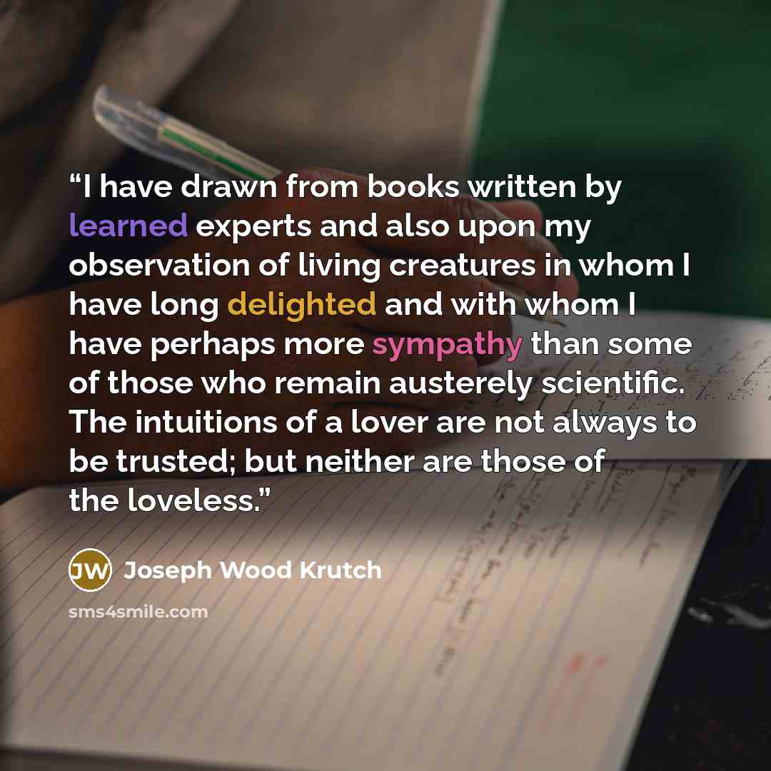 “I have drawn from books written by learned experts and also upon my observation of living creatures in whom I have long delighted and with whom I have perhaps more sympathy than some of those who remain austerely scientific. The intuitions of a lover are not always to be trusted; but neither are…” quote by Joseph Wood Krutch