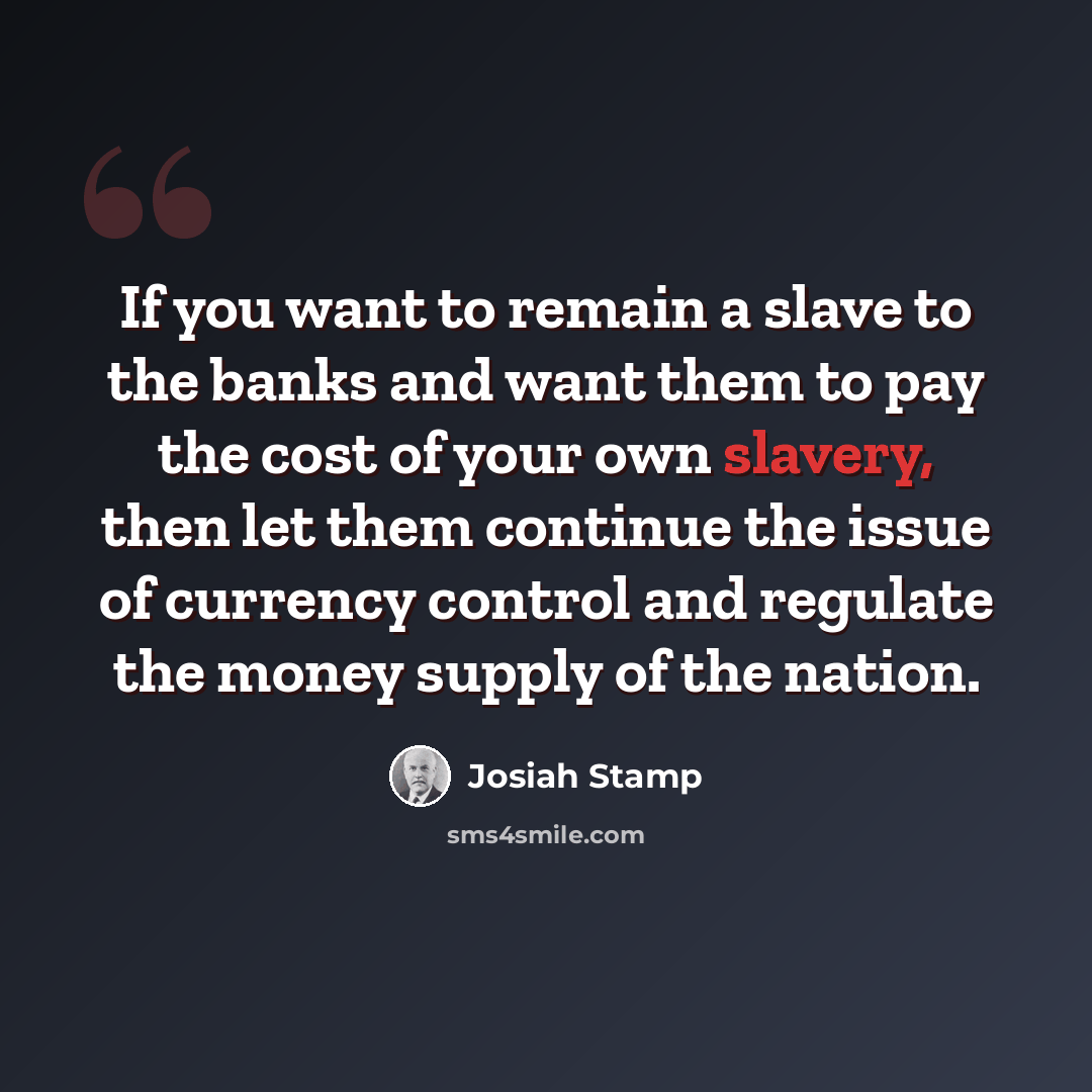 “If you want to remain a slave to the banks and want them to pay the cost of your own slavery, then let them continue the issue of currency control and regulate the money supply of the nation.” quote by Josiah Stamp