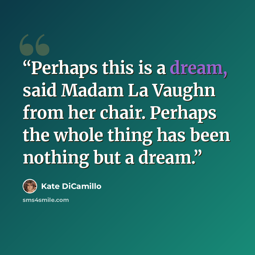 “Perhaps this is a dream, said Madam La Vaughn from her chair. Perhaps the whole thing has been nothing but a dream.” quote by Kate DiCamillo