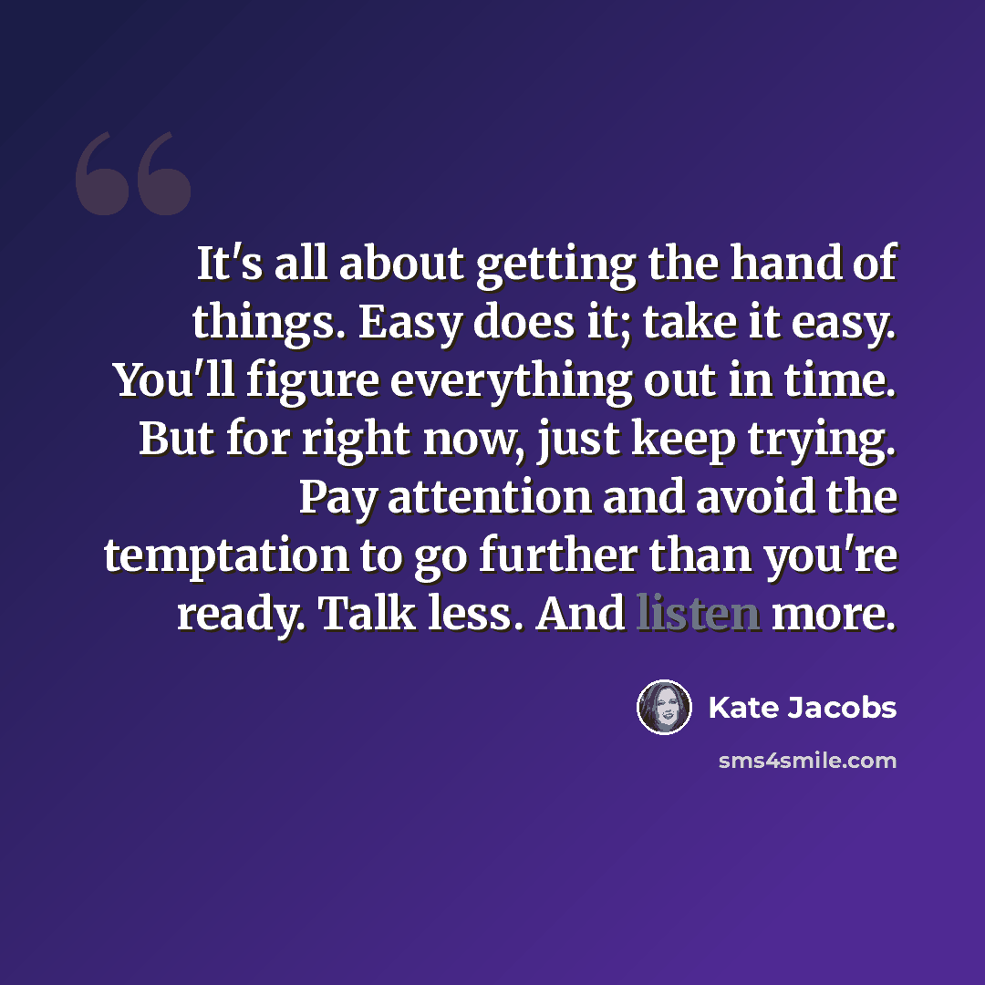 “It's all about getting the hand of things. Easy does it; take it easy. You'll figure everything out in time. But for right now, just keep trying. Pay attention and avoid the temptation to go further than you're ready. Talk less. And listen more.” quote by Kate Jacobs