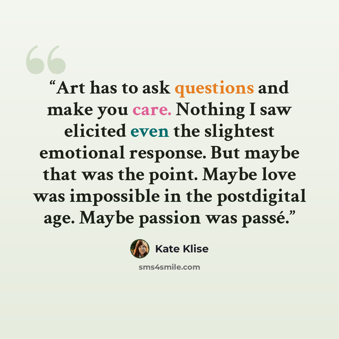 “Art has to ask questions and make you care. Nothing I saw elicited even the slightest emotional response. But maybe that was the point. Maybe love was impossible in the postdigital age. Maybe passion was passé.” quote by Kate Klise