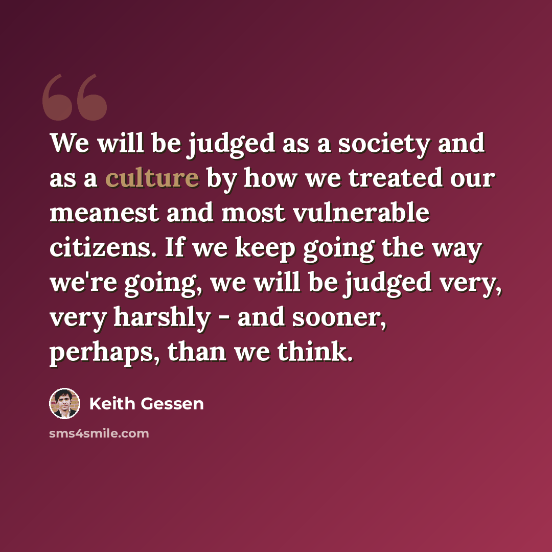 “We will be judged as a society and as a culture by how we treated our meanest and most vulnerable citizens. If we keep going the way we're going, we will be judged very, very harshly - and sooner, perhaps, than we think.” quote by Keith Gessen