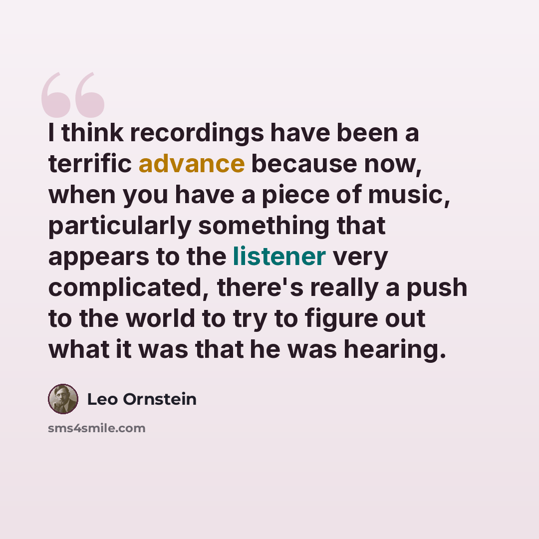 “I think recordings have been a terrific advance because now, when you have a piece of music, particularly something that appears to the listener very complicated, there's really a push to the world to try to figure out what it was that he was hearing.” quote by Leo Ornstein