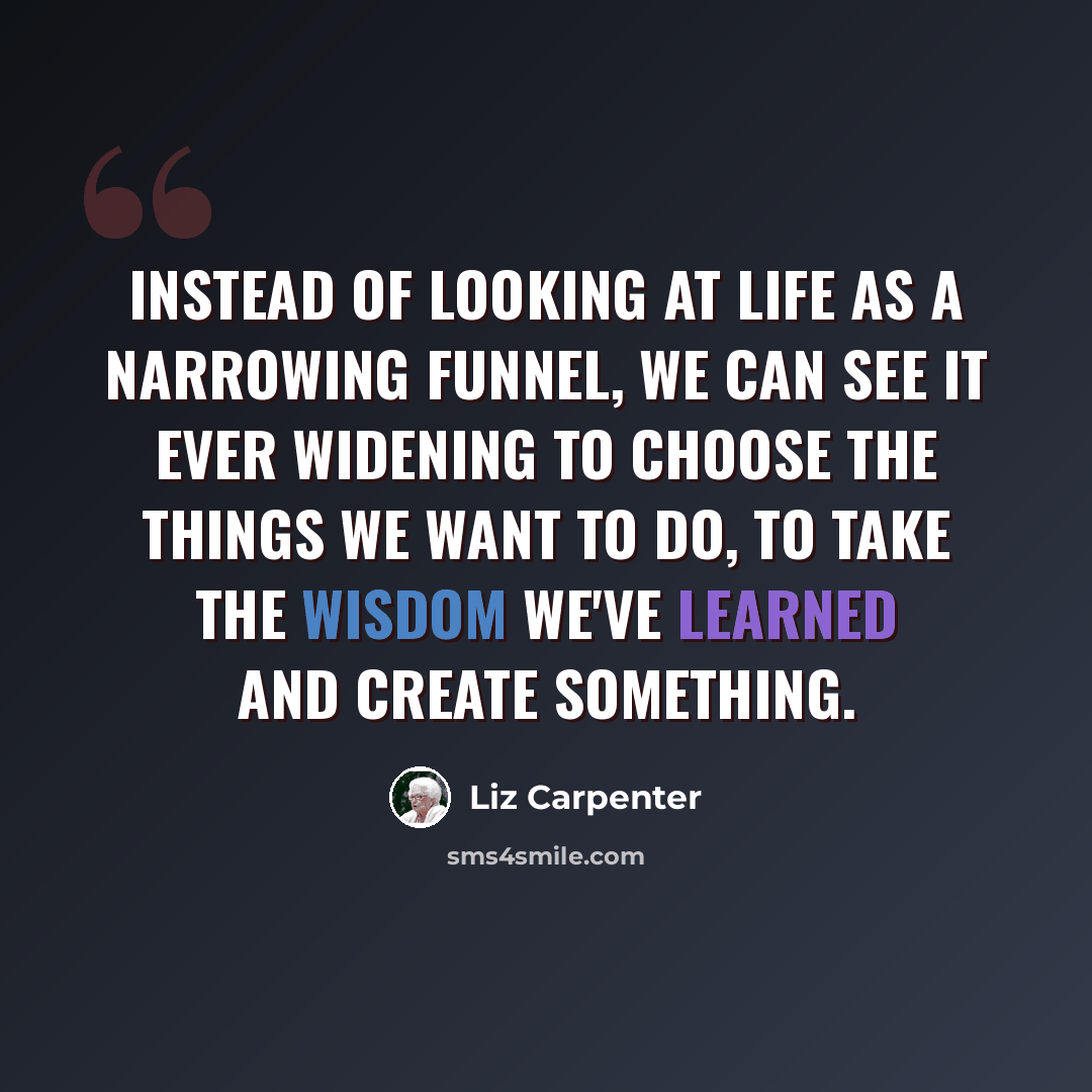 “Instead of looking at life as a narrowing funnel, we can see it ever widening to choose the things we want to do, to take the wisdom we've learned and create something.” quote by Liz Carpenter
