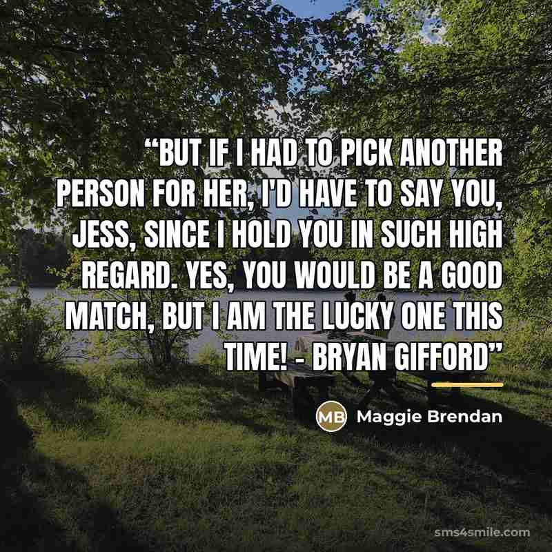 “But if I had to pick another person for her, I'd have to say you, Jess, since I hold you in such high regard. Yes, you would be a good match, but I am the lucky one this time! - Bryan Gifford” quote by Maggie Brendan