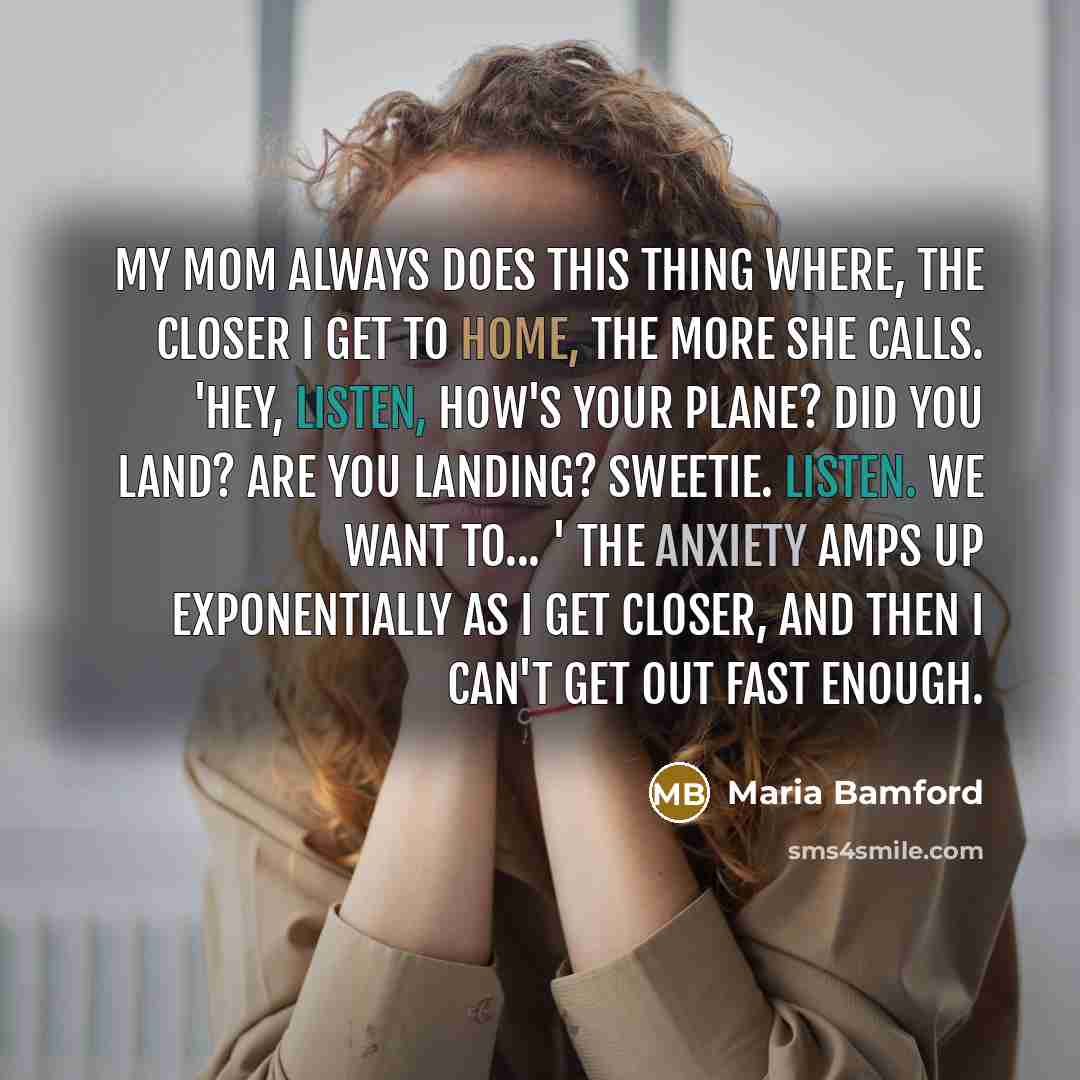 “My mom always does this thing where, the closer I get to home, the more she calls. 'Hey, listen, how's your plane? Did you land? Are you landing? Sweetie. Listen. We want to... ' The anxiety amps up exponentially as I get closer, and then I can't get out fast enough.” quote by Maria Bamford