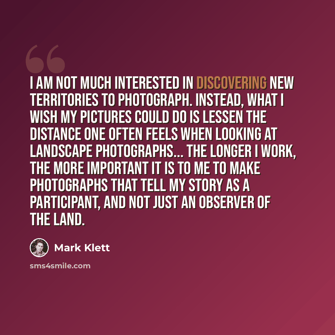 “I am not much interested in discovering new territories to photograph. Instead, what I wish my pictures could do is lessen the distance one often feels when looking at landscape photographs... The longer I work, the more important it is to me to make photographs that tell my story as a…” quote by Mark Klett