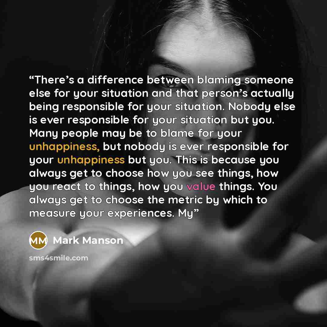 “There’s a difference between blaming someone else for your situation and that person’s actually being responsible for your situation. Nobody else is ever responsible for your situation but you. Many people may be to blame for your unhappiness, but nobody is ever responsible for your unhappiness…” quote by Mark Manson