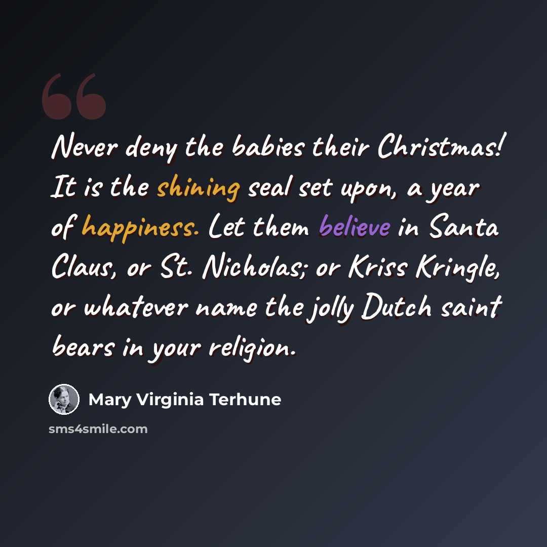 “Never deny the babies their Christmas! It is the shining seal set upon, a year of happiness. Let them believe in Santa Claus, or St. Nicholas; or Kriss Kringle, or whatever name the jolly Dutch saint bears in your religion.” quote by Mary Virginia Terhune