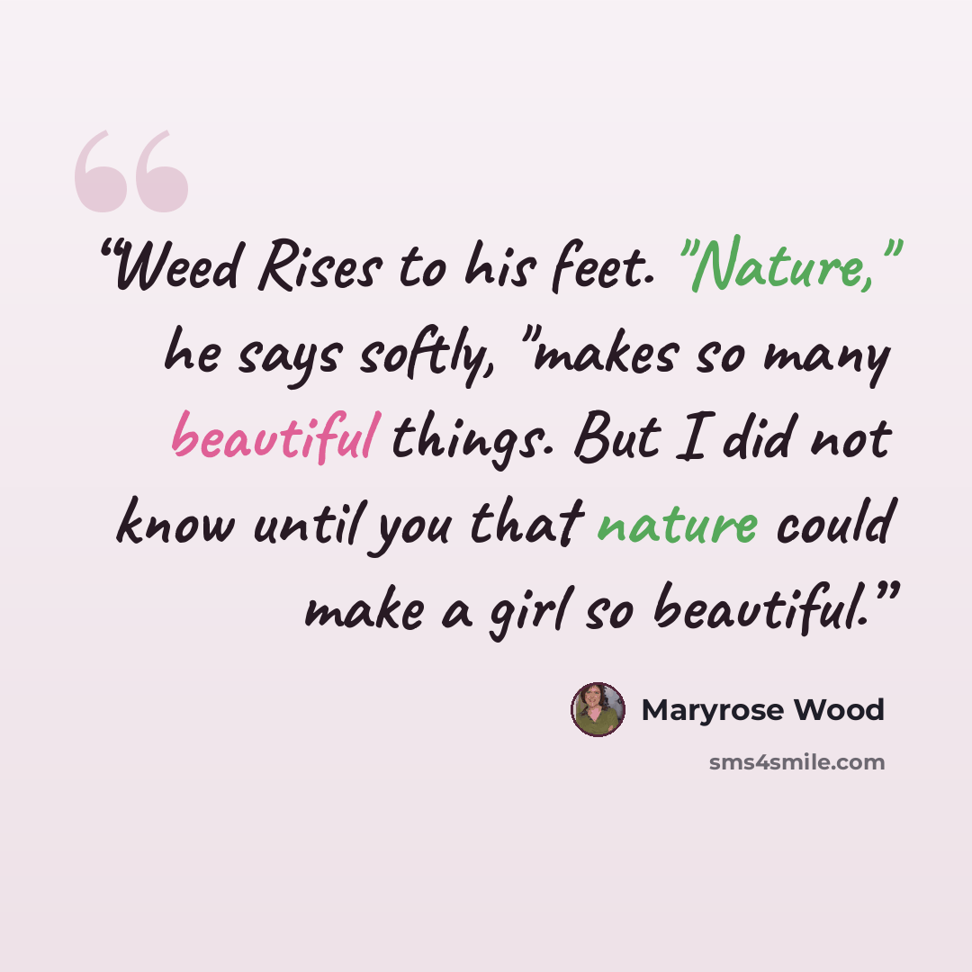 “Weed Rises to his feet. "Nature," he says softly, "makes so many beautiful things. But I did not know until you that nature could make a girl so beautiful.” quote by Maryrose Wood
