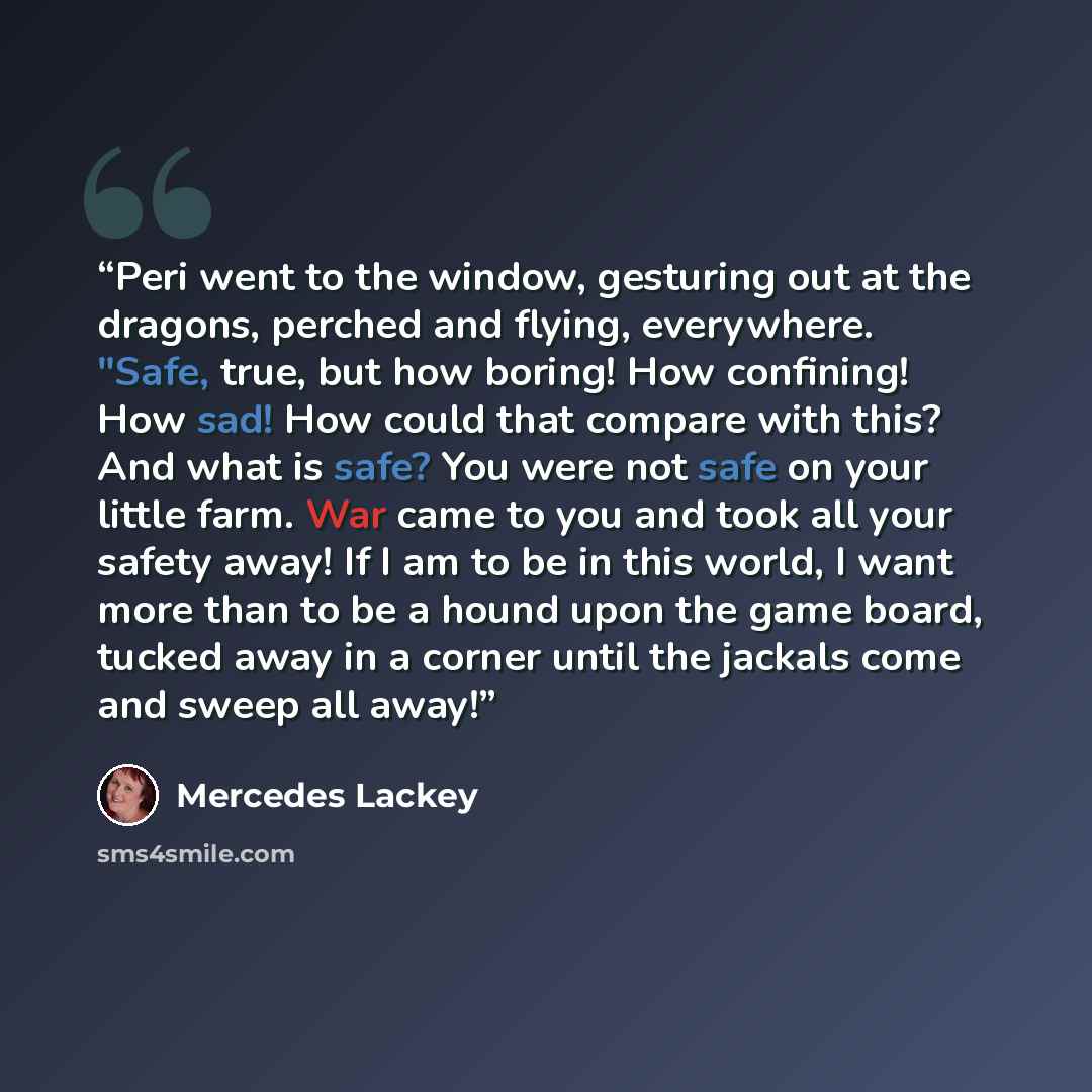 “Peri went to the window, gesturing out at the dragons, perched and flying, everywhere. "Safe, true, but how boring! How confining! How sad! How could that compare with this? And what is safe? You were not safe on your little farm. War came to you and took all your safety away! If I am to be in…” quote by Mercedes Lackey