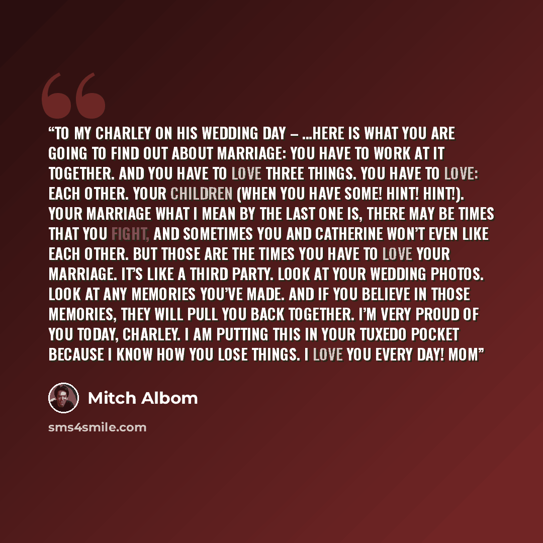 “To my Charley on his wedding day – …Here is what you are going to find out about marriage: you have to work at it together. And you have to love three things. You have to love: Each other. Your children (When you have some! Hint! Hint!). Your marriage What I mean by the last one is, there may be…” quote by Mitch Albom
