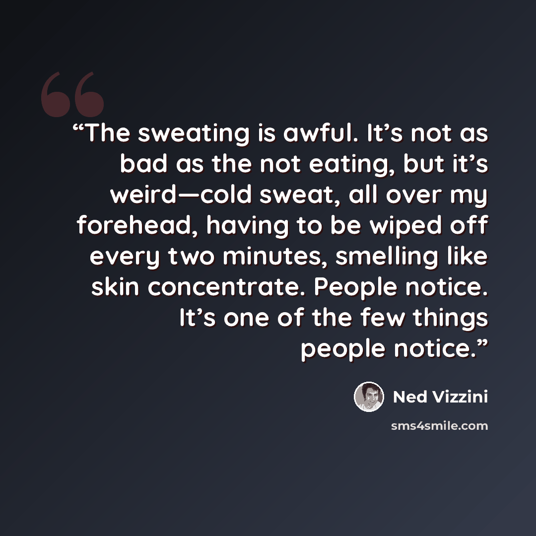 “The sweating is awful. It’s not as bad as the not eating, but it’s weird—cold sweat, all over my forehead, having to be wiped off every two minutes, smelling like skin concentrate. People notice. It’s one of the few things people notice.” quote by Ned Vizzini