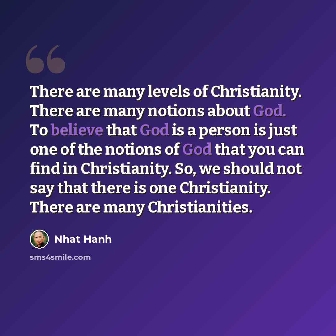 “There are many levels of Christianity. There are many notions about God. To believe that God is a person is just one of the notions of God that you can find in Christianity. So, we should not say that there is one Christianity. There are many Christianities.” quote by Nhat Hanh