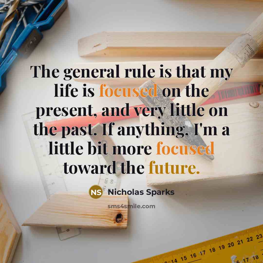 “The general rule is that my life is focused on the present, and very little on the past. If anything, I'm a little bit more focused toward the future.” quote by Nicholas Sparks