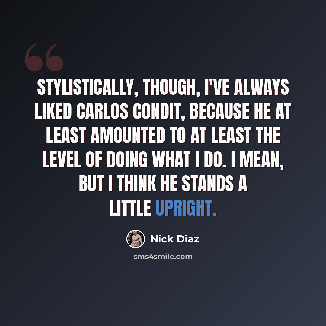 “Stylistically, though, I've always liked Carlos Condit, because he at least amounted to at least the level of doing what I do. I mean, but I think he stands a little upright.” quote by Nick Diaz