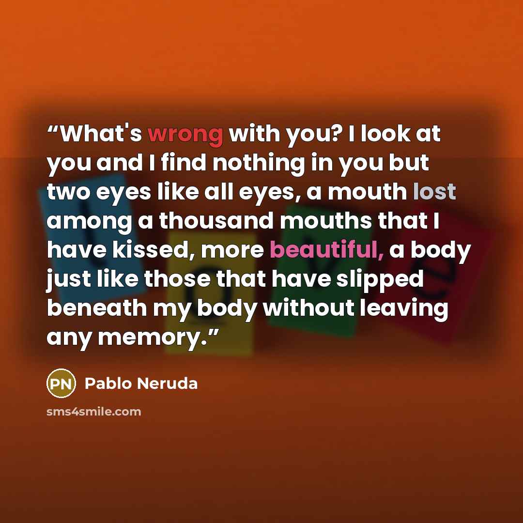 “What's wrong with you? I look at you and I find nothing in you but two eyes like all eyes, a mouth lost among a thousand mouths that I have kissed, more beautiful, a body just like those that have slipped beneath my body without leaving any memory.” quote by Pablo Neruda
