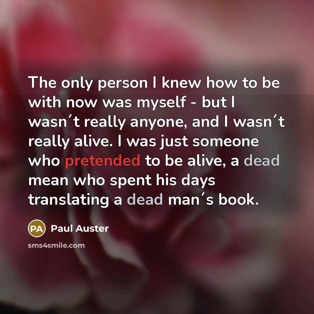 “The only person I knew how to be with now was myself - but I wasn´t really anyone, and I wasn´t really alive. I was just someone who pretended to be alive, a dead mean who spent his days translating a dead man´s book.” quote by Paul Auster