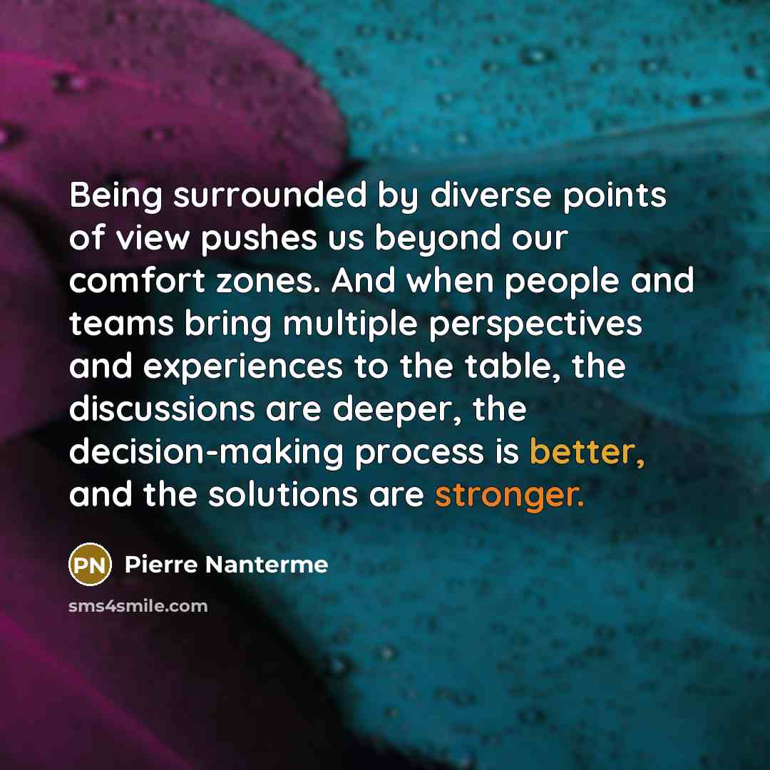 “Being surrounded by diverse points of view pushes us beyond our comfort zones. And when people and teams bring multiple perspectives and experiences to the table, the discussions are deeper, the decision-making process is better, and the solutions are stronger.” quote by Pierre Nanterme