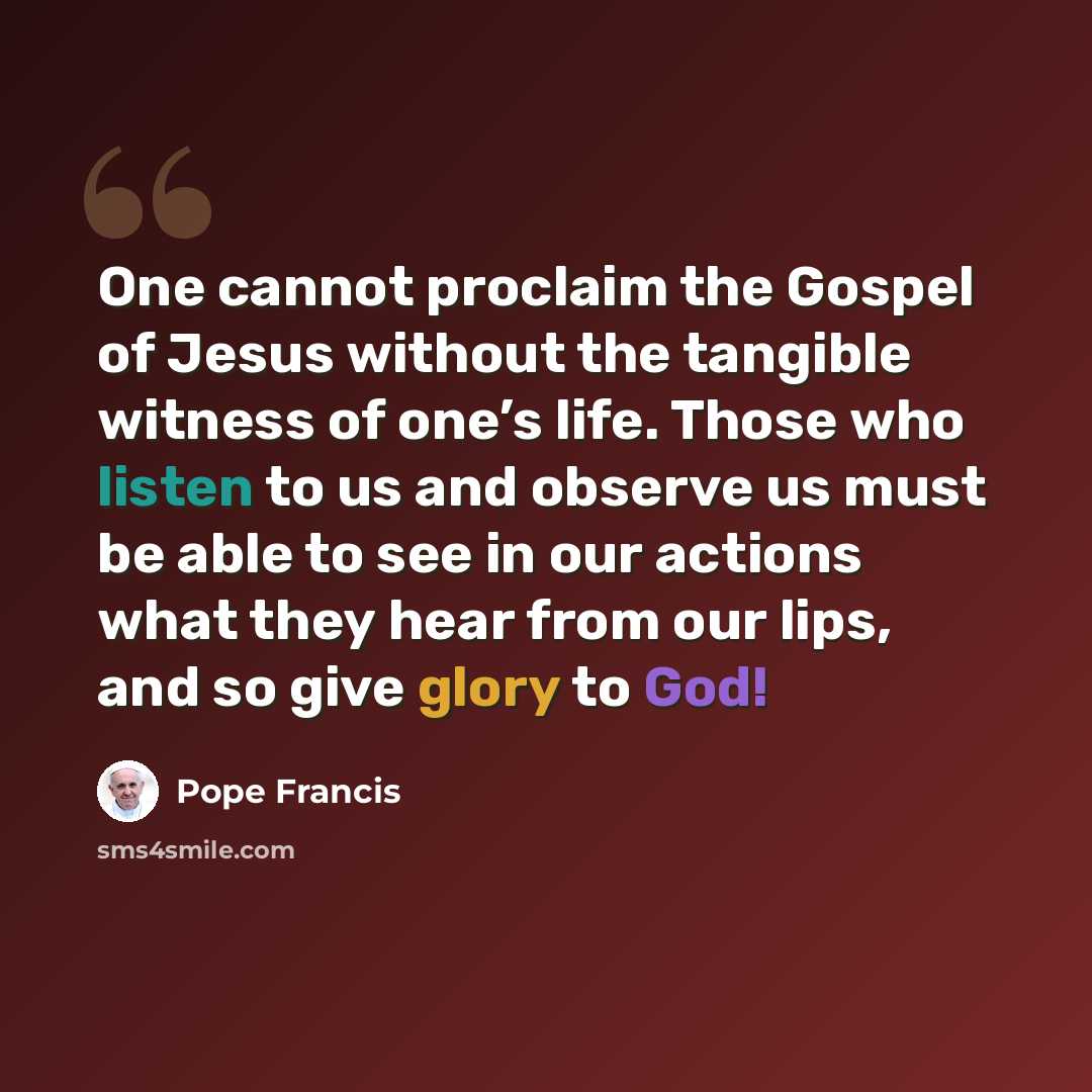 “One cannot proclaim the Gospel of Jesus without the tangible witness of one’s life. Those who listen to us and observe us must be able to see in our actions what they hear from our lips, and so give glory to God!” quote by Pope Francis