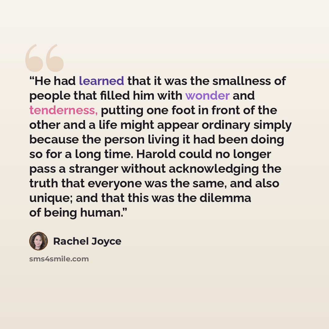 “He had learned that it was the smallness of people that filled him with wonder and tenderness, putting one foot in front of the other and a life might appear ordinary simply because the person living it had been doing so for a long time. Harold could no longer pass a stranger without acknowledging…” quote by Rachel Joyce