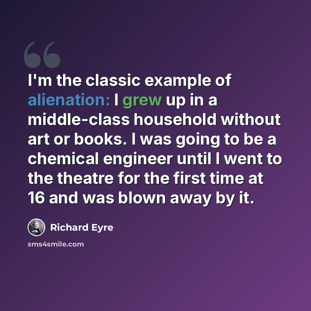“I'm the classic example of alienation: I grew up in a middle-class household without art or books. I was going to be a chemical engineer until I went to the theatre for the first time at 16 and was blown away by it.” quote by Richard Eyre