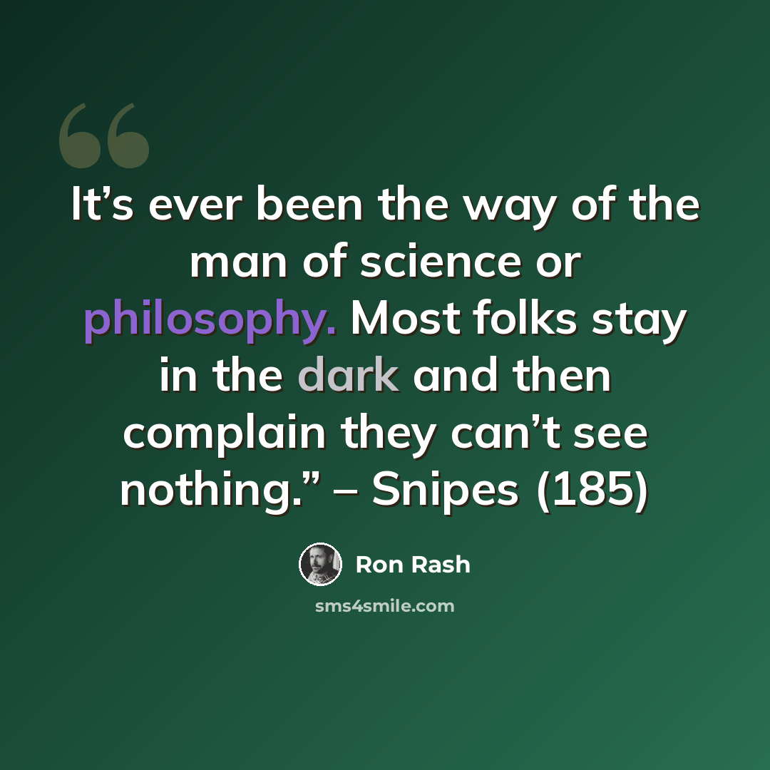 “It’s ever been the way of the man of science or philosophy. Most folks stay in the dark and then complain they can’t see nothing.” – Snipes (185)” quote by Ron Rash