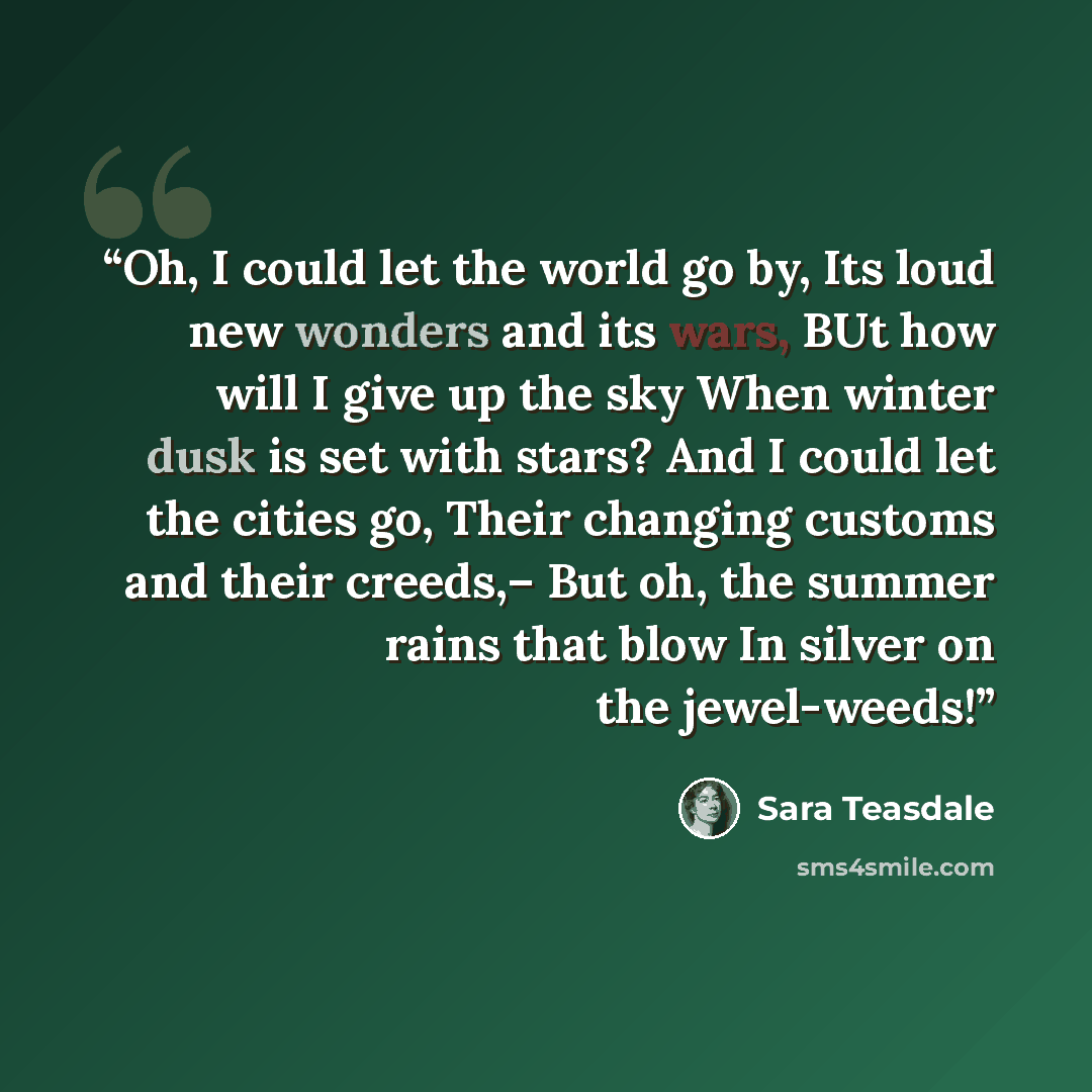 “Oh, I could let the world go by, Its loud new wonders and its wars, BUt how will I give up the sky When winter dusk is set with stars? And I could let the cities go, Their changing customs and their creeds,– But oh, the summer rains that blow In silver on the jewel-weeds!” quote by Sara Teasdale