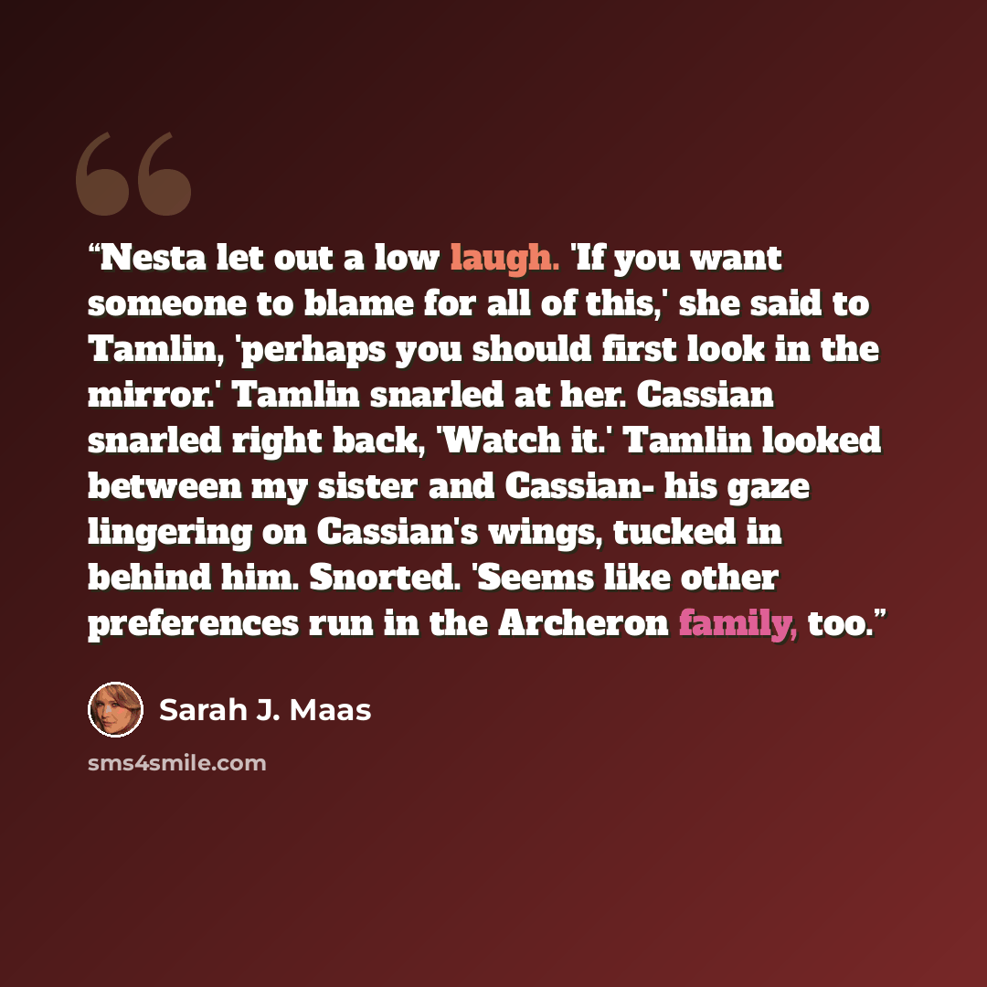 “Nesta let out a low laugh. 'If you want someone to blame for all of this,' she said to Tamlin, 'perhaps you should first look in the mirror.' Tamlin snarled at her. Cassian snarled right back, 'Watch it.' Tamlin looked between my sister and Cassian- his gaze lingering on Cassian's wings, tucked in…” quote by Sarah J. Maas