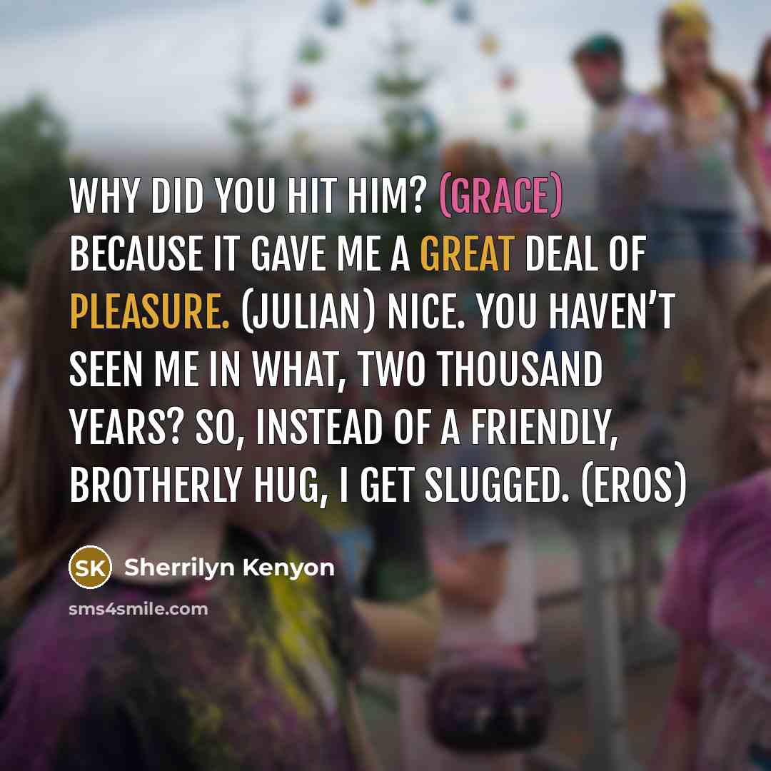 “Why did you hit him? (Grace) Because it gave me a great deal of pleasure. (Julian) Nice. You haven’t seen me in what, two thousand years? So, instead of a friendly, brotherly hug, I get slugged. (Eros)” quote by Sherrilyn Kenyon