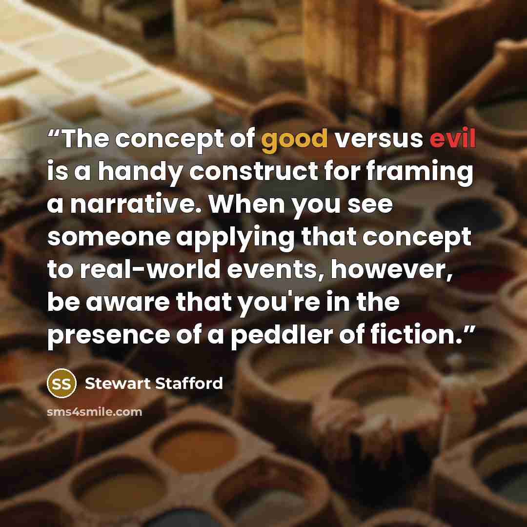 “The concept of good versus evil is a handy construct for framing a narrative. When you see someone applying that concept to real-world events, however, be aware that you're in the presence of a peddler of fiction.” quote by Stewart Stafford